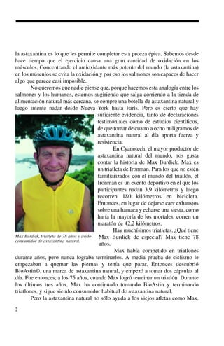 2
la astaxantina es lo que les permite completar esta proeza épica. Sabemos desde
hace tiempo que el ejercicio causa una gran cantidad de oxidación en los
músculos. Concentrando el antioxidante más potente del mundo (la astaxantina)
en los músculos se evita la oxidación y por eso los salmones son capaces de hacer
algo que parece casi imposible.
No queremos que nadie piense que, porque hacemos esta analogía entre los
salmones y los humanos, estemos sugiriendo que salga corriendo a la tienda de
alimentación natural más cercana, se compre una botella de astaxantina natural y
luego intente nadar desde Nueva York hasta París. Pero es cierto que hay
suficiente evidencia, tanto de declaraciones
testimoniales como de estudios científicos,
de que tomar de cuatro a ocho miligramos de
astaxantina natural al día aporta fuerza y
resistencia.
En Cyanotech, el mayor productor de
astaxantina natural del mundo, nos gusta
contar la historia de Max Burdick. Max es
un triatleta de Ironman. Para los que no estén
familiarizados con el mundo del triatlón, el
Ironman es un evento deportivo en el que los
participantes nadan 3,9 kilómetros y luego
recorren 180 kilómetros en bicicleta.
Entonces, en lugar de dejarse caer exhaustos
sobre una hamaca y echarse una siesta, como
haría la mayoría de los mortales, corren un
maratón de 42,2 kilómetros.
Hay muchísimos triatletas. ¿Qué tiene
Max Burdick de especial? Max tiene 78
años.
Max había competido en triatlones
durante años, pero nunca lograba terminarlos. A media prueba de ciclismo le
empezaban a quemar las piernas y tenía que parar. Entonces descubrió
BioAstin©, una marca de astaxantina natural, y empezó a tomar dos cápsulas al
día. Fue entonces, a los 75 años, cuando Max logró terminar un triatlón. Durante
los últimos tres años, Max ha continuado tomando BioAstin y terminando
triatlones, y sigue siendo consumidor habitual de astaxantina natural.
Pero la astaxantina natural no sólo ayuda a los viejos atletas como Max.
Max Burdick, triatleta de 78 años y ávido
consumidor de astaxantina natural.
 