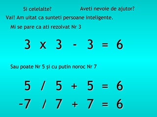 Si celelalte? Aveti nevoie de ajutor? Vai! Am uitat ca sunteti persoane inteligente. Mi se pare ca ati rezolvat Nr  3   3 3 3  =  6 x - Sau poate Nr 5  ş i cu putin noroc Nr  7 5 5 5  =  6 / + 7 7 7  =  6 - / + 