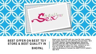 BEST OFFER ON BEST TOY
STORE & BEST QUALITY IN
BHOPAL
Enjoy your sexual life with sex toys for men, women
and couple. Here we care offering discount Upto 40%
on Dildo, Vibrator, Breast Enlargement device for
women, Solid Sex doll, Fleshlight Masturbator and
Penis Enlargement device for men and also on sex
toys for couple as well in our online platform
www.adultsextoy.in Contact No-8697743555 (what’s
app also)
 