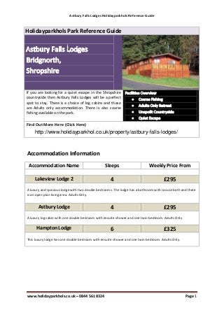 Astbury Falls Lodges Holidayparkhols Reference Guide
www.holidayparkhols.co.uk – 0844 561 8324 Page 1
Holidayparkhols Park Reference Guide
If you are looking for a quiet escape in the Shropshire
countryside then Astbury Falls Lodges will be a perfect
spot to stay. There is a choice of log cabins and these
are Adults only accommodation. There is also coarse
fishing available on the park.
Find Out More Here (Click Here)
http://www.holidayparkhols.co.uk/lodgeholidays/shropshire/astbury_falls_lodges.htm
Accommodation Information
Accommodation Name Sleeps Weekly Price From
Lakeview Lodge 2 4 £295
A luxury and spacious lodge with two double bedrooms. The lodge has a bathroom with Jacuzzi bath and there
is an open plan living area. Adults Only.
Astbury Lodge 4 £295
A luxury log cabin with one double bedroom with ensuite shower and one twin bedroom. Adults Only
Hampton Lodge 6 £325
This luxury lodge has one double bedroom with ensuite shower and one twin bedroom. Adults Only.
http://www.holidayparkhol.co.uk/property/astbury-falls-lodges/
 