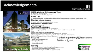 Charles Rice, Rockefeller
Steven Foung, Stanford
Confocal microscope in Cat3 Facility, Dr. Jamel Mankouri
FBS bioimaging facility, LSM880 Airyscan, Prof. Michelle Peckham, Dr. Brian Jackson, Dr. Sally
Boxall
Incucyte Zoom System, Prof. Nicola Stonehouse
Electron Imaging Center for Nanomachines, Dr. Ivo Atanasov, Dr. Xing Zhang
Advanced Light Microscopy and Spectroscopy Facility, Dr. Laurent Bentolila, Dr. Matt Schibler
Electron Microscopy Laboratory, Dr Sergey Ryazantsev
Reagents
Facilities/Microscopes
Funding
NIH (National Institutes of Health) Virology/Gene therapy training grant
Seed Grant for AIDS Related Malignancy Research
Wellcome Trust Investigator and Multi-user equipment Award
Dr. Hangfei Qi, Dr. Vaithi Arumugaswami (former member)
Ren Sun lab HCV team
Predoctoral Researchers
Tamar Stokelman, Jerry Lo
Francis Chisari, Scripps
California Nanosystems
Institute
University of Leeds
SMCB Virology Chikungunya Team
Dr. Mark Harris, Dr. Andrew Tuplin
Grace Roberts, Lauren Branfield, Raymond Li
Andres Merits, University of Tartu
Dr. Niluka Goonawardane, Dr. Hazel Stewart, Carsten Zothner, Christopher Bartlett, Lorna Kelly, Joseph Lattimer, Tracy
Yin
Harris Lab
Acknowledgements
Contact: r.g.remenyi@leeds.ac.uk
Twitter: rol_rem
 