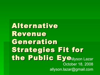 Alternative Revenue Generation Strategies Fit for the Public Eye Allyson Lazar October 18, 2008 [email_address] 