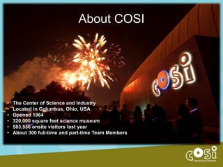 About COSI

•
•
•
•
•
•

The Center of Science and Industry
Located in Columbus, Ohio, USA
Opened 1964
320,000 square feet science museum
583,556 onsite visitors last year
About 300 full-time and part-time Team Members

 