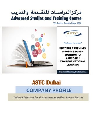 We Deliver Results Since 2000
DISCOVER A TURN-KEY
INHOUSE & PUBLIC
SOLUTION TO
APPROACH
TRANSFORMATIONAL
LEARNING
“Trainings for Success”
ASTC Dubai
Experiential Learning, Create Business
Tailored Solutions for the Learners to Deliver Proven Results
COMPANY PROFILE
 