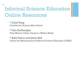 +
    Informal Science Education
    Online Resources
        Carol Tang
     Coalition for Science After School

        Tara DeGeorges
     Time Warner Cable, Connect a Million Minds
        Kalie Sacco and Jamie Bell
     Center for Advancement of Informal Science Education (CAISE)
 