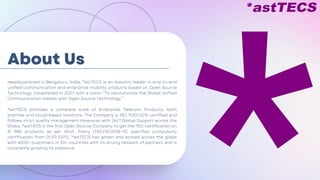 About Us
Headquartered in Bengaluru, India, *astTECS is an industry leader in end-to-end
unified communication and enterprise mobility products based on Open Source
Technology. Established in 2007 with a vision “To revolutionize the Global Unified
Communication market with Open Source Technology.”
*astTECS provides a complete suite of Enterprise Telecom Products, both
premise and cloud-based solutions. The Company is ISO 9001:2015 certified and
follows strict quality management measures with 24/7 Global Support across the
Globe. *astTECS is the first Open Source Company to get the TEC certification on
IP PBX products as per Govt. Policy (TEC/10/2018-TC specifies compulsory
certification from 01.09.2019). *astTECS has grown and spread across the globe
with 4500+ customers in 30+ countries with its strong network of partners and is
constantly growing its presence.
 