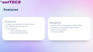 Features
Control Mic and speak on their table
Speaker volume level adjustment
Mic muting facility
Works on POE
Delegates
Mute any member or all at a time
In addition to all features
Unit options
Touch based screen
IP phone with controls
Chairman
 