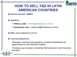 HOW TO SELL T&D IN LATIN
AMERICAN COUNTRIES
Session Number: SU414
Speakers:
Vilhena, João – vilhena@institutomvc.com.br
Costacurta, Luiz – costacurta@institutomvc.com.br
Web: www.institutomvc.com.br
Learning Objectives:
Develop a business plan guided by a model of identification of
opportunities in Latin American markets;
Increase your success in marketing T&D products in Latin American
countries.
1

 