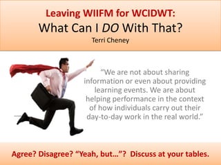 Leaving WIIFM for WCIDWT:

What Can I DO With That?
Terri Cheney

“We are not about sharing
information or even about providing
learning events. We are about
helping performance in the context
of how individuals carry out their
day-to-day work in the real world.”

Agree? Disagree? “Yeah, but…”? Discuss at your tables.

 