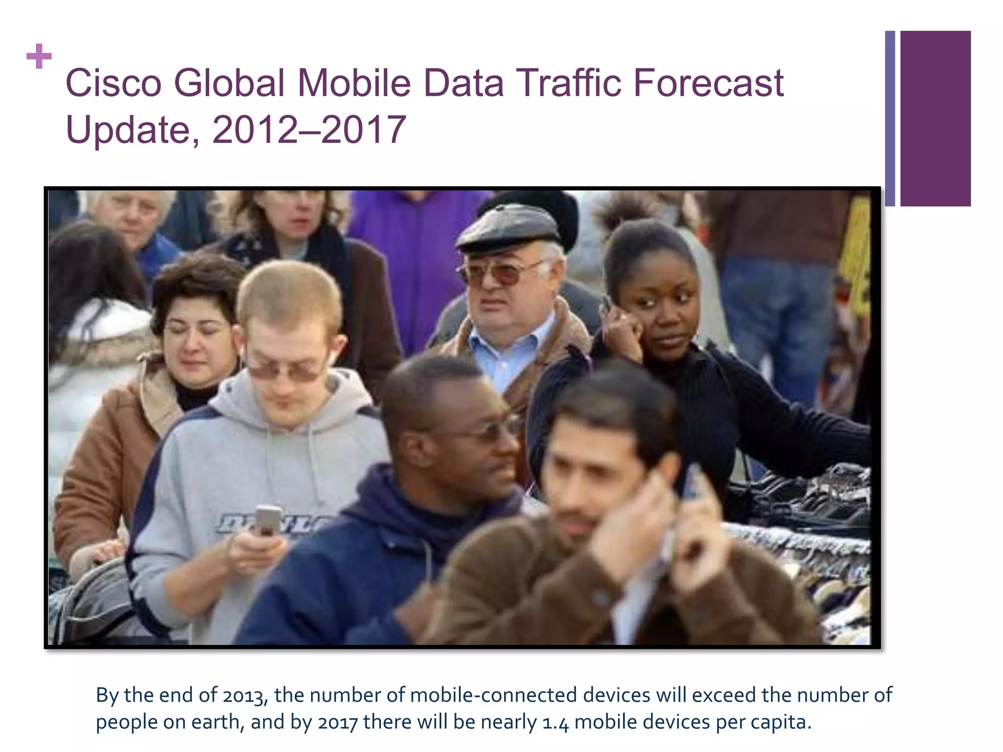 + Cisco Global Mobile Data Traffic Forecast
Update, 2012–2017
By the end of 2013, the number of mobile-connected devices will exceed the number of
people on earth, and by 2017 there will be nearly 1.4 mobile devices per capita.
 