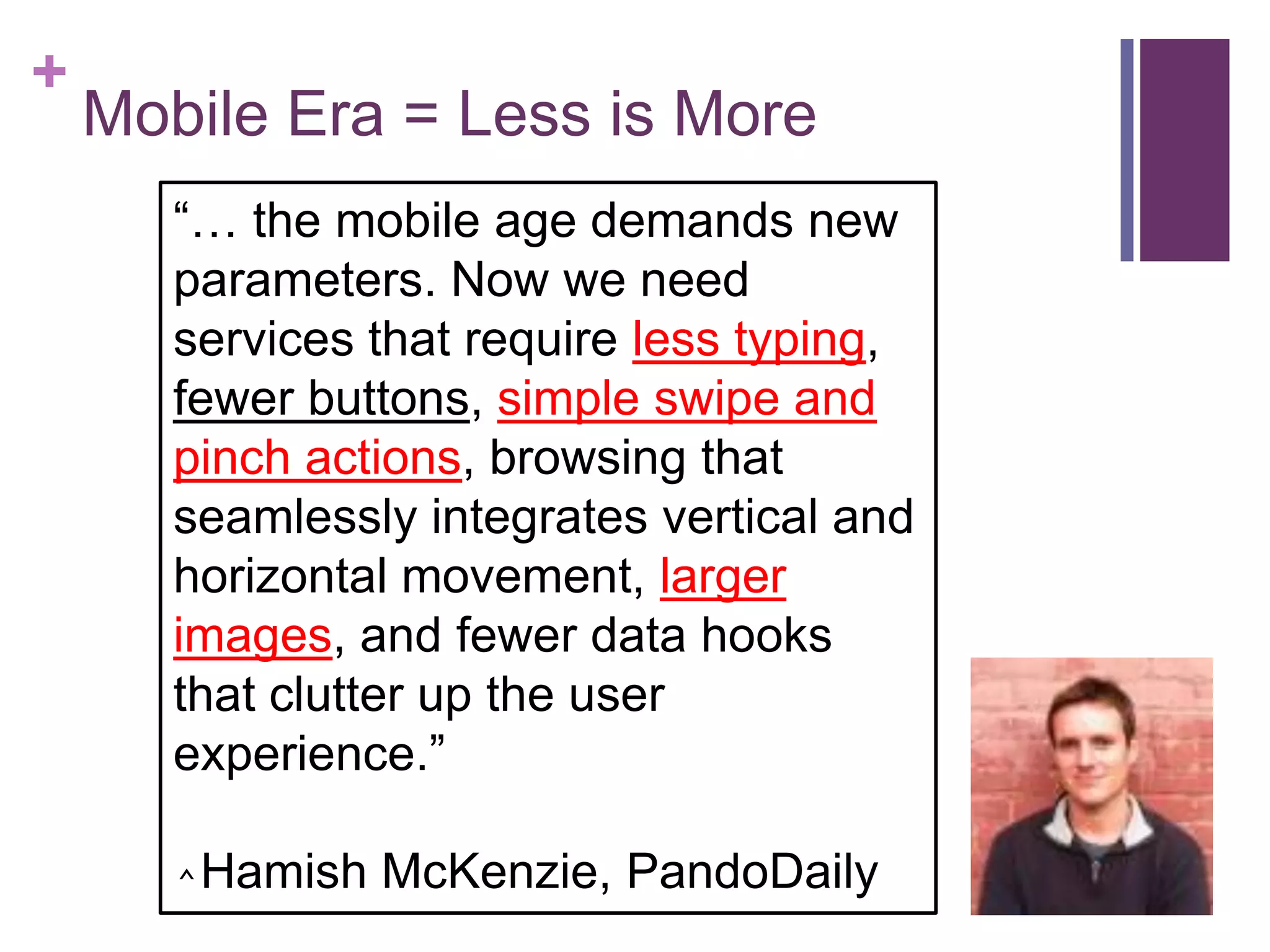+
Mobile Era = Less is More
―… the mobile age demands new
parameters. Now we need
services that require less typing,
fewer buttons, simple swipe and
pinch actions, browsing that
seamlessly integrates vertical and
horizontal movement, larger
images, and fewer data hooks
that clutter up the user
experience.‖
⌃Hamish McKenzie, PandoDaily
 