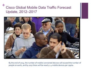 + Cisco Global Mobile Data Traffic Forecast
Update, 2012–2017
By the end of 2013, the number of mobile-connected devices will exceed the number of
people on earth, and by 2017 there will be nearly 1.4 mobile devices per capita.
 