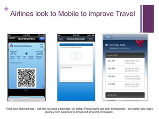 +
Airlines look to Mobile to improve Travel
Track your checked bag – just like you track a package. On Delta, iPhone users can scan the barcode – and watch your bag‘s
journey from departure to arrival and all points in between.
 