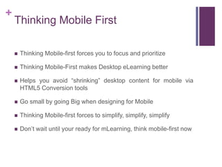 +
Thinking Mobile First
 Thinking Mobile-first forces you to focus and prioritize
 Thinking Mobile-First makes Desktop eLearning better
 Helps you avoid ―shrinking‖ desktop content for mobile via
HTML5 Conversion tools
 Go small by going Big when designing for Mobile
 Thinking Mobile-first forces to simplify, simplify, simplify
 Don‘t wait until your ready for mLearning, think mobile-first now
 
