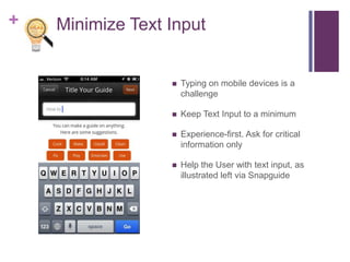 + Minimize Text Input
 Typing on mobile devices is a
challenge
 Keep Text Input to a minimum
 Experience-first. Ask for critical
information only
 Help the User with text input, as
illustrated left via Snapguide
 