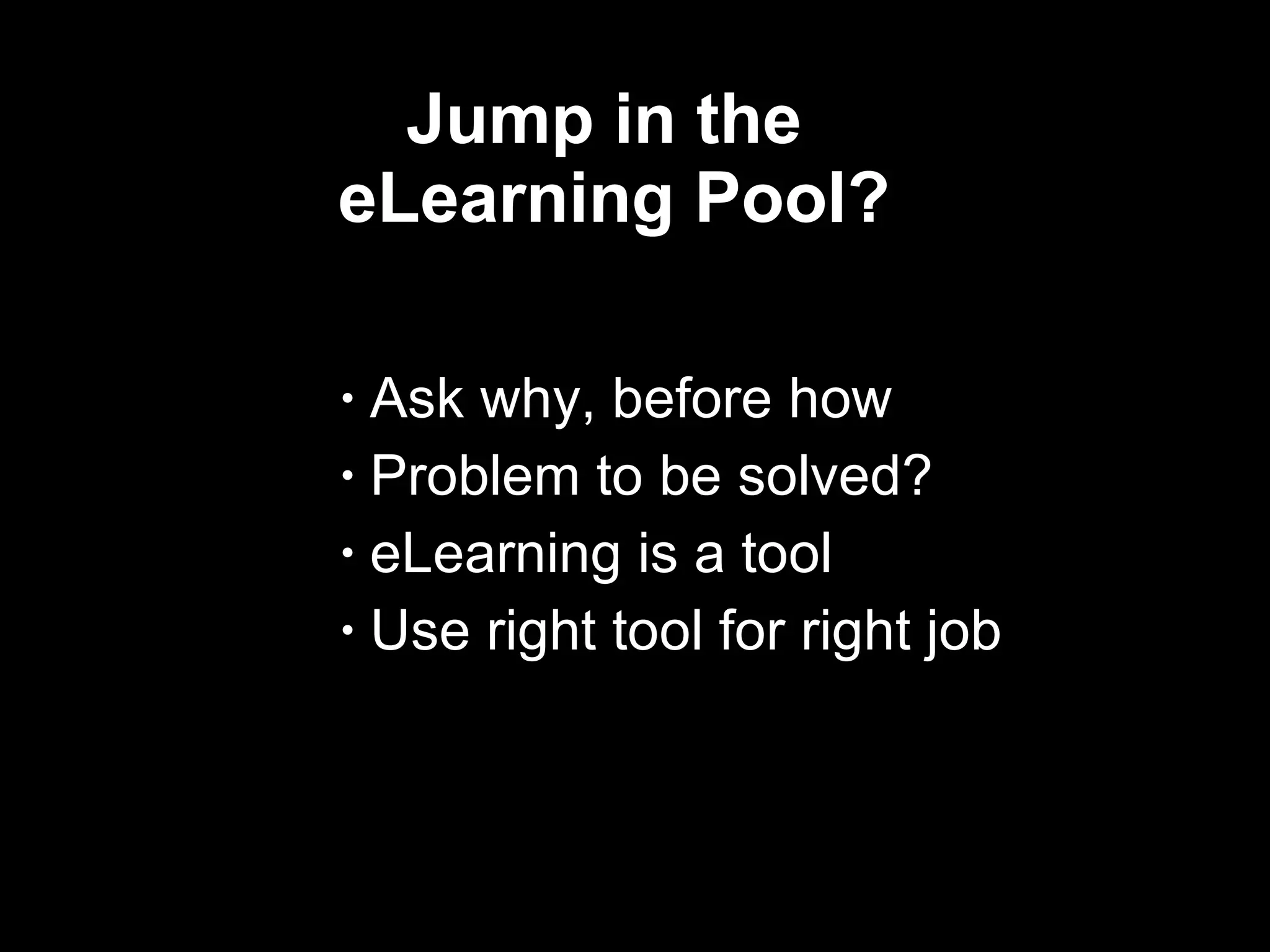 Jump in the  eLearning Pool? Ask why, before how Problem to be solved? eLearning is a tool Use right tool for right job  