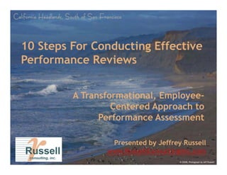10 Steps For Conducting Effective
Performance Reviews


         A Transformational, Employee-
             a s o at o al, Employee-
                               ployee
                  Centered Approach to
               Performance Assessment

                 Presented by Jeffrey Russell
                www.RussellConsultingInc.com
                                     © 2008, Photograph by Jeff Russell
 