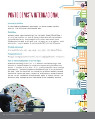 Ponto de vista internacional
Interpretação simultânea
A interpretação simultânea estará disponível em três idiomas: coreano, mandarim
e japonês. Estes serviços de interpretação são grátis.

Global Village
Venha planeje sua experiência de conferências e atividades diárias. O Global Village é
um ótimo lugar para fazer uma pausa da grande atividade da conferência, estabelecer
contato (networking) com seus colegas do mundo inteiro e relaxar e desfrutar de
bebidas de cortesia. Você também pode enviar mensagens para se conectar com outros
participantes e encontrar a equipe de profissionais da ASTD International Relations.

Orientação internacional
Uma sessão informativa sobre o que esperar e como obter o máximo da conferência.

Recepção internacional
Recepção festiva para estabelecer contatos (networking) para participantes internacionais.

Noite de Networking: descontraia-se no ar e no espaço
Na Noite de networking da ASTD você vai se misturar e conviver com colegas entre
a espetacular coleção de artefatos da aviação e de viagens ao espaço no Smithsonian
National Air and Space Museum. Todo o museu, localizado no National Mall no centro de
Washington, D.C., será decorado para a Noite de Networking da ASTD. Os convidados
irão agitar a noite, enquanto ouvem uma banda ao vivo. E nenhuma festa fica completa
sem comida, que será nada mais que espetacular. Bufês para jantar estarão localizados
por todo o museu, com sabores únicos de diversas regiões da América, incluindo o Sul
e o Centro-Oeste. Termine o seu jantar com uma das muitas sobremesas deliciosas.

10 | ASTD 2014 International Conference & Exposition

 