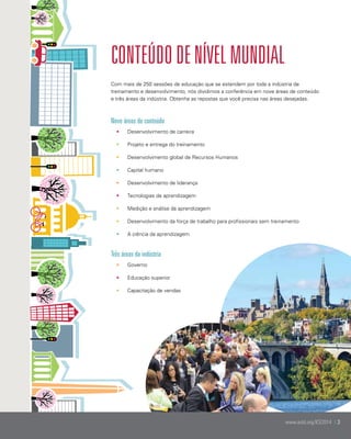 Conteúdo de NÍVEL Mundial
Com mais de 250 sessões de educação que se estendem por toda a indústria de
treinamento e desenvolvimento, nós dividimos a conferência em nove áreas de conteúdo
e três áreas da indústria. Obtenha as repostas que você precisa nas áreas desejadas.

Nove áreas de conteúdo
•	

Desenvolvimento de carreira

•	

Projeto e entrega do treinamento

•	

Desenvolvimento global de Recursos Humanos

•	

Capital humano

•	

Desenvolvimento de liderança

•	

Tecnologias de aprendizagem

•	

Medição e análise da aprendizagem

•	

Desenvolvimento da força de trabalho para profissionais sem treinamento

•	

A ciência da aprendizagem

	

Três áreas da indústria
•	

Governo

•	

Educação superior

•	

Capacitação de vendas

www.astd.org/ICE2014 | 3

 