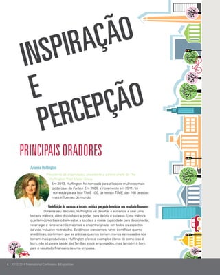 ão
aç
pir

Ins
e
ão
pç
ce
Per
principais oradores
Arianna Huffington	
Presidente da organização, presidente e editora-chefe do The
Huffington Post Media Group
Em 2013, Huffington foi nomeada para a lista de mulheres mais
poderosas da Forbes. Em 2006, e novamente em 2011, foi
nomeada para a lista TIME 100, da revista TIME, das 100 pessoas
mais influentes do mundo.

Redefinição do sucesso: a terceira métrica que pode beneficiar seu resultado financeiro
Durante seu discurso, Huffington vai desafiar a audiência a usar uma
terceira métrica, além do dinheiro e poder, para definir o sucesso. Uma métrica
que tem como base o bem-estar, a saúde e a nossa capacidade para desconectar,
recarregar e renovar a nós mesmos e encontrar prazer em todos os aspectos
da vida, inclusive no trabalho. Evidências crescentes, tanto científicas quanto
anedóticas, confirmam que as práticas que nos tornam menos estressados nos
tornam mais produtivos e Huffington oferece exemplos claros de como isso é
bom, não só para a saúde das famílias e dos empregados, mas também é bom
para o resultado financeiro de uma empresa.

4 | ASTD 2014 International Conference & Exposition

 