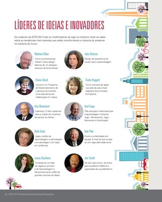 Líderes de ideias e inovadores
Os oradores da ASTD 2014 são os modificadores do jogo na indústria. Você vai saber
sobre as tendências mais recentes que estão transformando a indústria do presente
na indústria do futuro. 	

Michael Allen

Julie Dirksen

Como as ferramentas
afetam nosso design:
dilemas de um designer
veterano de ferramentas

Design de experiência do
usuário para a aprendizagem

Elaine Biech

Cindy Huggett

Construir um Programa
de Desenvolvimento de
Liderança de sucesso:
Uma experiência de
colaboração em massa

Cinco maneiras de agitar
sua sala de aula virtual:
segredos dos principais
formadores

Ken Blanchard

Karl Kapp

Liderança: O fator essencial
para a criação de iniciativas
de serviço ao cliente

Três soluções misteriosas para
a aprendizagem interativa:
Jogo - Pensamento, Jogo Elementos e Gratificação

Ruth Clark

Bob Pike

Jogos, estilos de
aprendizagem e participação:
uma abordagem com base
em evidências

Ensino e cofacilitação em
equipe: é mais do que ocuparse com algo alternadamente

Jenny Dearborn

Jim Smith

Tornando-se um líder
de negócios primeiro
e de Aprendizagem e
Desenvolvimento (L&D) de
grandes volumes de dados

De bom para ótimo, de ótimo
para excelente! Melhore a
capacidade de sua plataforma

6 | ASTD 2014 International Conference & Exposition

 