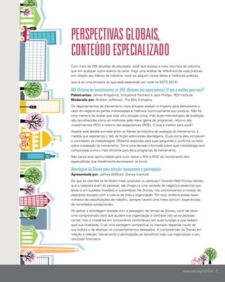 Perspectivas globais,
conteúdo ESPECIALIZADO
Com mais de 250 sessões de educação, você terá acesso a mais recursos da indústria
que em qualquer outro evento do setor. Faça uma análise de referência de suas práticas
em relação aos líderes da indústria; você vai adquirir novas ideias e melhores práticas.
Isso é só uma amostra do que está esperando por você na ASTD 2014!

ROI (Retorno do investimento) vs. ROE (Retorno das expectativas): O que é melhor para você?
Palestrantes: James Kirkpatrick, Kirkpatrick Partners e Jack Phillips, ROI Institute
Moderado por: Andrew Jefferson, The 6Ds Company
Os departamentos de treinamento mais eficazes avaliam o impacto para demonstrar o
valor do negócio às partes interessadas e melhorar continuamente seu produto. Não há
uma maneira de avaliar que seja uma solução única, mas duas metodologias de avaliação
são reconhecidas como as melhores pela maior gama de programas: retorno dos
investimentos (ROI) e retorno das expectativas (ROE). O que é melhor para você?
Assista este debate animado entre os líderes da indústria de avaliação do treinamento, à
medida que separamos o fato da ficção sobre estas abordagens. Ouça como eles comparam
e contrastam as metodologias. Obtenha respostas para suas perguntas e confirme os fatos
sobre a avaliação do treinamento. Tome uma decisão informada sobre qual metodologia será
comprovada como a mais eficiente para seus programas de treinamento.
Não perca esta oportunidade para ouvir sobre o ROI e ROE do treinamento dos
especialistas que literalmente escreveram os livros.

Abordagem da Disney para seleção, treinamento e participação
Apresentada por: Jeffrey Williford, Disney Institute
Do que os clientes se lembram mais: produtos ou pessoas? Quando Walt Disney decidiu
que a resposta eram as pessoas, ele chegou a uma verdade de negócios essencial que
levou a um sucesso imediato e sustentável. Na Disney, nós sincronizamos a missão de
pequenas equipes com a cultura de toda a organização. Por isso, embora possa haver
milhares de classificações de trabalho, sempre haverá uma meta comum: experiências
de convidados excepcionais.
Ao aplicar a abordagem testada com a passagem do tempo da Disney, você vai obter
uma compreensão clara que ajudará sua organização a contratar não só as pessoas
certas, mas a moldá-las em funcionários confortáveis em suas funções e que saibam
qual sua finalidade. Criar uma vantagem competitiva no mercado depende muito de
sua cultura e de alcançar os comportamentos desejados. A compreensão da Disney em
relação à seleção, treinamento e participação vai beneficiar toda sua organização e seu
resultado financeiro.

www.astd.org/ICE2014 | 7

 