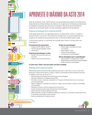 Aproveite o máximo da ASTD 2014
Antes da conferência iniciar, a ASTD oferece uma oportunidade para participar nos workshops de
desenvolvimento profissional líderes da indústria e em programas de certificação para desenvolver
as habilidades necessárias para permanecer competitivo. Workshops de pré-conferência e
programas de certificação exigem inscrição antecipada e pagamento de taxa adicional.

Programas de Certificação de Pré-conferência da ASTD
Você deseja desenvolver sua capacidade para ter um desempenho melhor no trabalho e
avançar mais em sua carreira? Procurando por soluções para os maiores desafios de sua
empresa? Os programas de certificação de dois ou três dias da ASTD podem ajudar.
E você ainda vai ganhar um certificado de conclusão para mostrar o conhecimento que
você adquiriu!
Fornecimento do treinamento
•	 Programa ASTD Master Trainer™
•	 Técnicas de aprendizagem rápida
•	 Treinamento
E-learning/aprendizagem on-line
•	 Design instrucional de e-learning
avançado
•	 Design instrucional de e-learning

Projeto de aprendizagem
•	 Aprendizagem avançada com base
em projetos
•	 Aprendizagem mista
•	 Projeto de aprendizagem
•	 Transferência de aprendizagem
Novas abordagens para a aprendizagem
•	 Aprendizagem em dispositivos móveis
•	 Multimídia para profissionais de aprendizagem
•	 Mídia social para aprendizagem

E muito mais. Visite o site para obter uma lista completa.

Workshops de Pré-conferência da ASTD
Workshops de pré-conferência são programas que duram o dia inteiro, com um foco mais
profundo e experimental sobre um tópico. Todos os workshops de pré-conferência ocorrem
no sábado, 3 de maio, de 9 h às 17 h
•	 Gerenciamento de projetos para profissionais de aprendizagem
•	 Deixando ADDIE para o Megaworkshop SAM
•	 Prontidão, Cenário, Liderança: projetando um Programa de Desenvolvimento de Liderança
para sua organização
•	 Agitos fotográficos: atividades com base em imagens que aumentam a Clareza, Criatividade
e Conversação
•	 Medida do sucesso e ROI de programas de treinamento	
•	 Projeto de pesquisa eficaz para profissionais de aprendizagem
•	 Desenvolvendo de líderes globais eficientes	
•	 Desenvolvendo e usando competências aplicáveis e práticas no treinamento e desenvolvimento
•	 O treinamento de equipes muda culturas!
•	 Quatro acionadores da mudança cultural

www.astd.org/ICE2014 | 9

 