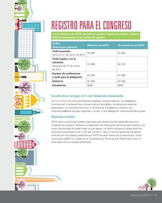 REGISTRO PARA EL CONGRESO
¡Los miembros de ASTD ahorran en grande! Únase hoy mismo y ahorre
$300 de descuento en las tarifas de registro.
Tarifas
(Dólares por persona)

Miembro de ASTD

No miembros de ASTD

Tarifa avanzada
Vence el 31 de marzo de 2014

$1,500

$1,800

Tarifa regular y en la
ubicación
Después del 31 de marzo
de 2014

$1,800

$2,100

Equipos de conferencias
y tarifa para la delegación

$1,200

$1,500

Gobierno

$1,200

$1,500

Estudiantes

$500

$800

Se puede ahorrar con grupos de 5 o más: Delegaciones internacionales
Con un mínimo de cinco participantes pagados, puede organizar una delegación
internacional. Los beneficios incluyen precios favorables, invitaciones a eventos
especiales y un reconocimiento en la conferencia. Póngase en contacto con
international@astd.org para organizar o unirse a una delegación internacional de su país.

Alojamiento en hoteles
ASTD tiene una lista de hoteles preferidos que ofrecen tarifas especiales para los
visitantes al congreso. Reserve su habitación de hotel oportunamente para obtener una
mejor oportunidad de poder elegir lo que desee. La fecha final para el alojamiento de
visitantes individuales es el 14 de abril de 2014. Hay un servicio gratis de transporte
ofrecido por los hoteles preferidos por ASTD hacia el centro de convenciones. Visite
www.astd.org/ICE14 y haga clic en la pestaña de "Housing and Travel" para hacer su
reservación en los hoteles preferidos.

www.astd.org/ICE2014 | 11
www.astd.org/ICE2014 | 11

 