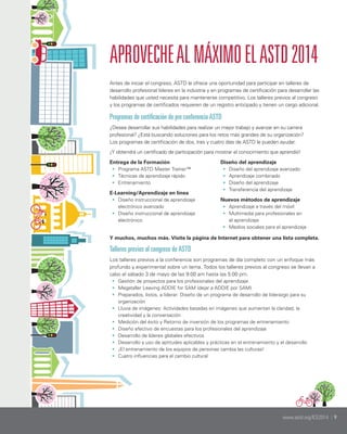 APROVECHE AL MÁXIMO EL ASTD 2014
Antes de iniciar el congreso, ASTD le ofrece una oportunidad para participar en talleres de
desarrollo profesional líderes en la industria y en programas de certificación para desarrollar las
habilidades que usted necesita para mantenerse competitivo. Los talleres previos al congreso
y los programas de certificados requieren de un registro anticipado y tienen un cargo adicional.

Programas de certificación de pre conferencia ASTD
¿Desea desarrollar sus habilidades para realizar un mejor trabajo y avanzar en su carrera
profesional? ¿Está buscando soluciones para los retos más grandes de su organización?
Los programas de certificación de dos, tres y cuatro días de ASTD le pueden ayudar.
¡Y obtendrá un certificado de participación para mostrar el conocimiento que aprendió!
Entrega de la Formación
•	 Programa ASTD Master Trainer™
•	 Técnicas de aprendizaje rápido
•	 Entrenamiento
E-Learning/Aprendizaje en línea
•	 Diseño instruccional de aprendizaje
electrónico avanzado
•	 Diseño instruccional de aprendizaje
electrónico

Diseño del aprendizaje
•	 Diseño del aprendizaje avanzado
•	 Aprendizaje combinado
•	 Diseño del aprendizaje
•	 Transferencia del aprendizaje
Nuevos métodos de aprendizaje
•	 Aprendizaje a través del móvil
•	 Multimedia para profesionales en
el aprendizaje
•	 Medios sociales para el aprendizaje

Y muchos, muchos más. Visite la página de Internet para obtener una lista completa.

Talleres previos al congreso de ASTD
Los talleres previos a la conferencia son programas de día completo con un enfoque más
profundo y experimental sobre un tema. Todos los talleres previos al congreso se llevan a
cabo el sábado 3 de mayo de las 9:00 am hasta las 5:00 pm.
•	 Gestión de proyectos para los profesionales del aprendizaje
•	 Megataller Leaving ADDIE for SAM (dejar a ADDIE por SAM)
•	 Preparados, listos, a liderar: Diseño de un programa de desarrollo de liderazgo para su
organización
•	 Lluvia de imágenes: Actividades basadas en imágenes que aumentan la claridad, la
creatividad y la conversación
•	 Medición del éxito y Retorno de inversión de los programas de entrenamiento	
•	 Diseño efectivo de encuestas para los profesionales del aprendizaje
•	 Desarrollo de líderes globales efectivos	
•	 Desarrollo y uso de aptitudes aplicables y prácticas en el entrenamiento y el desarrollo
•	 ¡El entrenamiento de los equipos de personas cambia las culturas!
•	 Cuatro influencias para el cambio cultural

www.astd.org/ICE2014 | 9

 