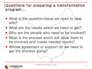 Questions for preparing a transformation program... What is the question/issue we need to deal with? What are the results which we need to get? Who are the people who need to be involved? What is the process which will allow them to be involved and create needed results? Whose agreement or support do we need to get the process going? Facilitating Transformation in Crisis 