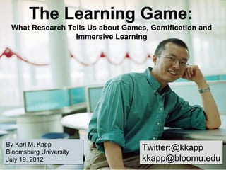  The Learning Game: 
 What Research Tells Us about Games, Gamification and 
                 Immersive Learning




By Karl M. Kapp
Bloomsburg University
                                   Twitter:@kkapp
July 19, 2012                      kkapp@bloomu.edu
 