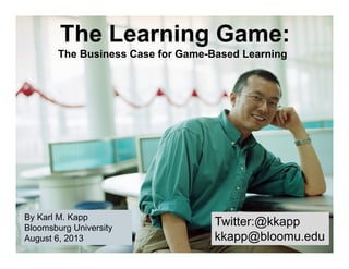 Twitter:@kkapp
kkapp@bloomu.edu
Twitter:@kkapp
kkapp@bloomu.edu
By Karl M. Kapp
Bloomsburg University
August 6, 2013
By Karl M. Kapp
Bloomsburg University
August 6, 2013
The Learning Game:
The Business Case for Game-Based Learning
 