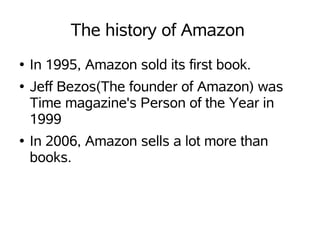The history of Amazon
●   In 1995, Amazon sold its first book.
●   Jeff Bezos(The founder of Amazon) was
    Time magazine's Person of the Year in
    1999
●   In 2006, Amazon sells a lot more than
    books.
 