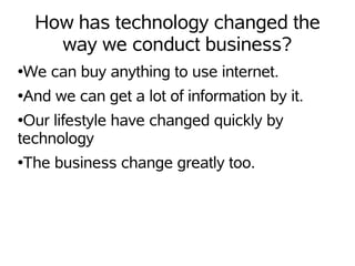 How has technology changed the
      way we conduct business?
We can buy anything to use internet.
●


And we can get a lot of information by it.
●


●Our lifestyle have changed quickly by
technology
The business change greatly too.
●
 