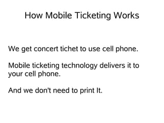 How Mobile Ticketing Works


We get concert tichet to use cell phone.

Mobile ticketing technology delivers it to
your cell phone.

And we don't need to print It.
 