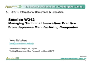 ASTD 2010 International Conference & Exposition


  Session W212
  Managing Technical Innovation: Practice
  From Japanese Manufacturing Companies



  Koko Nakahara
  koko@instructionaldesign.jp

  Instructional Design, Inc. Japan
  Visiting Researcher, Keio Research Institute at SFC

                                                        May 19, 2010


                                                                1
 
