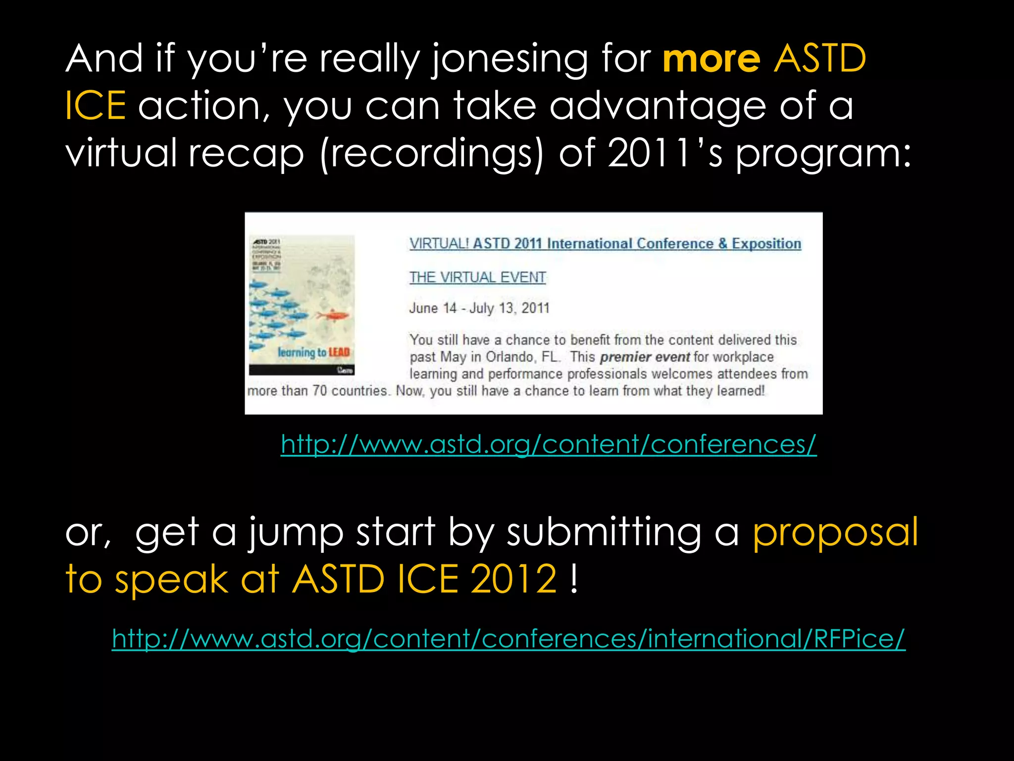 And if you’re really jonesing for more ASTD ICE action, you can take advantage of a virtual recap (recordings) of 2011’s program:or,  get a jump start by submitting a proposal to speak at ASTD ICE 2012 !http://www.astd.org/content/conferences/http://www.astd.org/content/conferences/international/RFPice/