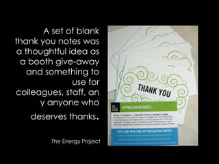 A set of blank thank you notes was a thoughtful idea as a booth give-away and something to use for colleagues, staff, any anyone who deserves thanks.The Energy Project
