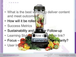 • What is the best vehicle to deliver content
  and meet outcomes?
• How will it be rolled out?
• Success Metrics
• Sustainability and Learner Follow-up
• Learning Styles – How does train link?
• Focus – What will generate more clarity?
• User Input – Is it Active?
 
