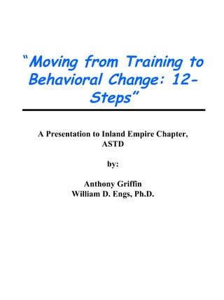 “Moving from Training to
 Behavioral Change: 12-
         Steps”

  A Presentation to Inland Empire Chapter,
                    ASTD

                    by:

              Anthony Griffin
           William D. Engs, Ph.D.
 