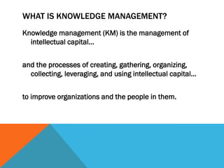 WHAT IS KNOWLEDGE MANAGEMENT?
Knowledge management (KM) is the management of
  intellectual capital…


and the processes of creating, gathering, organizing,
  collecting, leveraging, and using intellectual capital…


to improve organizations and the people in them.
 