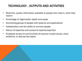 TECHNOLOGY , OUTPUTS AND ACTIVITIES

• Real-time, quality information available to people who need it, when they
  need it
• Knowledge of organization depth and scope
• Connecting groups of people with systems and applications
• Collaboration and the ability to connect people
• Nature of expertise and access to experts/expertise
• Employee access to communities of practice to post issues, solve
  problems, or discuss key topics
 