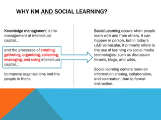 WHY KM AND SOCIAL LEARNING?

Knowledge management is the          Social Learning occurs when people
management of intellectual           learn with and from others. It can
capital…                             happen in person, but in today’s
                                     L&D vernacular, it primarily refers to
and the processes of creating,       the use of learning via social media
gathering, organizing, collecting,   technologies, such as discussion
leveraging, and using intellectual   forums, blogs, and wikis.
capital…
                                     Social learning centers more on
to improve organizations and the     information sharing, collaboration,
people in them.                      and co-creation than to formal
                                     instruction.
 