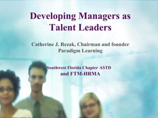 Developing Managers as
Talent Leaders
Catherine J. Rezak, Chairman and founder
Paradigm Learning
Southwest Florida Chapter ASTD
and FTM-HRMA
 