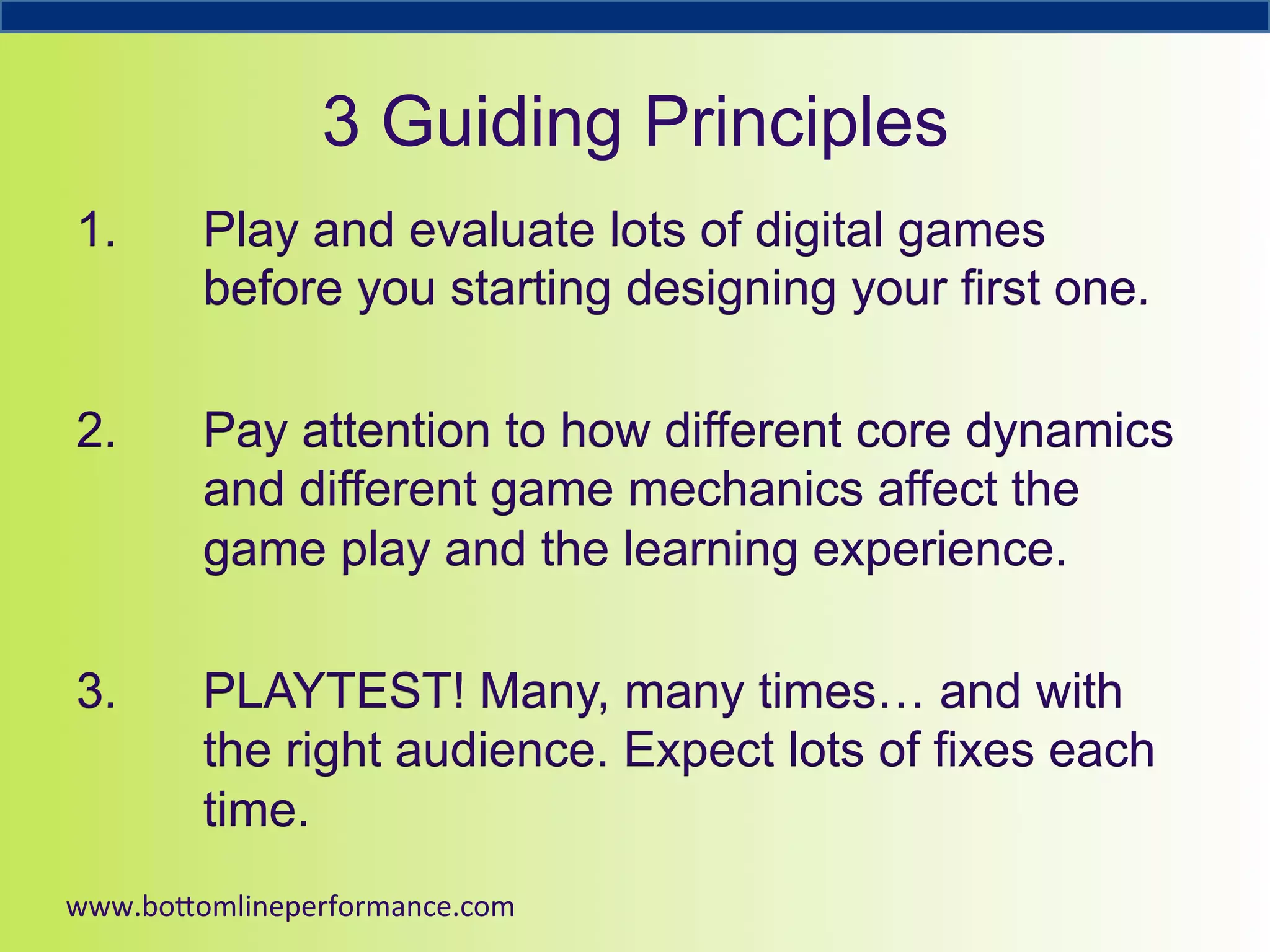 3 Guiding Principles
1. 

Play and evaluate lots of digital games
before you starting designing your first one.

2. 

Pay attention to how different core dynamics
and different game mechanics affect the
game play and the learning experience.

3. 

PLAYTEST! Many, many times… and with
the right audience. Expect lots of fixes each
time.

www.bo#omlineperformance.com	
  

 