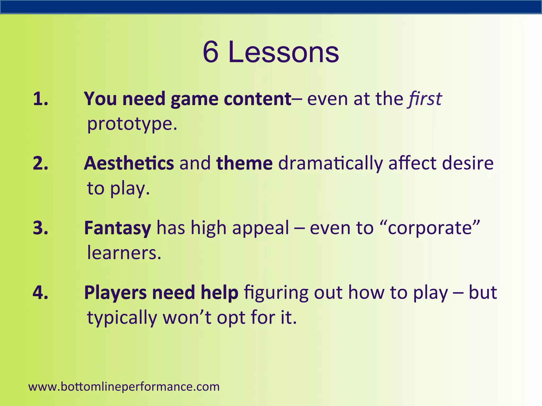 6 Lessons
1. 

You	
  need	
  game	
  content–	
  even	
  at	
  the	
  ﬁrst	
  
prototype.	
  	
  

2. 

Aesthe6cs	
  and	
  theme	
  drama4cally	
  aﬀect	
  desire	
  
to	
  play.	
  	
  

3. 

Fantasy	
  has	
  high	
  appeal	
  –	
  even	
  to	
  “corporate”	
  
learners.	
  

4. 

Players	
  need	
  help	
  ﬁguring	
  out	
  how	
  to	
  play	
  –	
  but	
  
typically	
  won’t	
  opt	
  for	
  it.	
  

	
  
www.bo#omlineperformance.com	
  

 