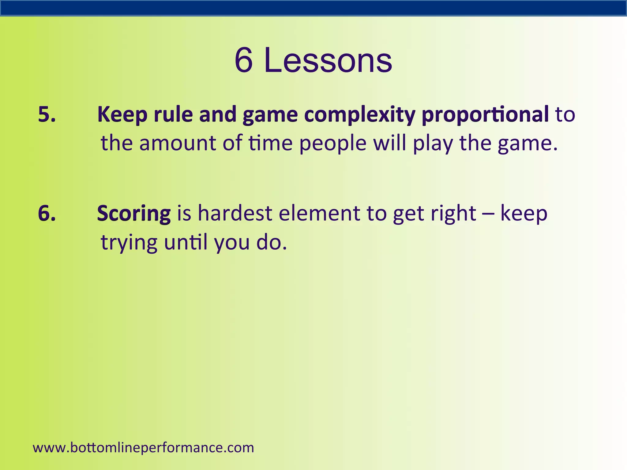 6 Lessons
5. 

Keep	
  rule	
  and	
  game	
  complexity	
  propor6onal	
  to	
  
the	
  amount	
  of	
  4me	
  people	
  will	
  play	
  the	
  game.	
  

6. 

Scoring	
  is	
  hardest	
  element	
  to	
  get	
  right	
  –	
  keep	
  
trying	
  un4l	
  you	
  do.	
  	
  

www.bo#omlineperformance.com	
  

 
