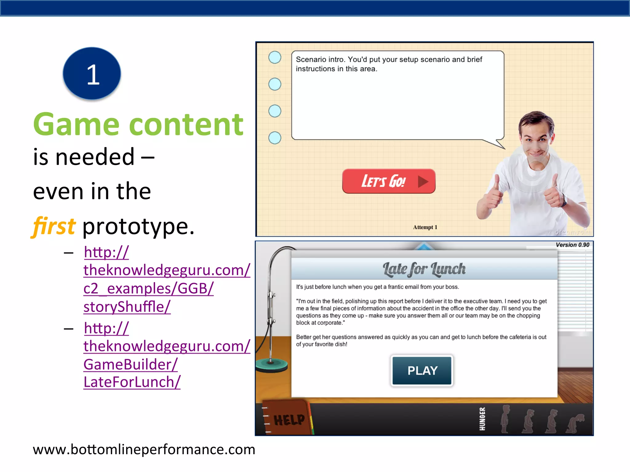 1	
  

Game	
  content	
  
is	
  needed	
  –	
  	
  
even	
  in	
  the	
  
ﬁrst	
  prototype.	
  	
  

–  h#p://
theknowledgeguru.com/
c2_examples/GGB/
storyShuﬄe/	
  
–  h#p://
theknowledgeguru.com/
GameBuilder/
LateForLunch/	
  

www.bo#omlineperformance.com	
  

 