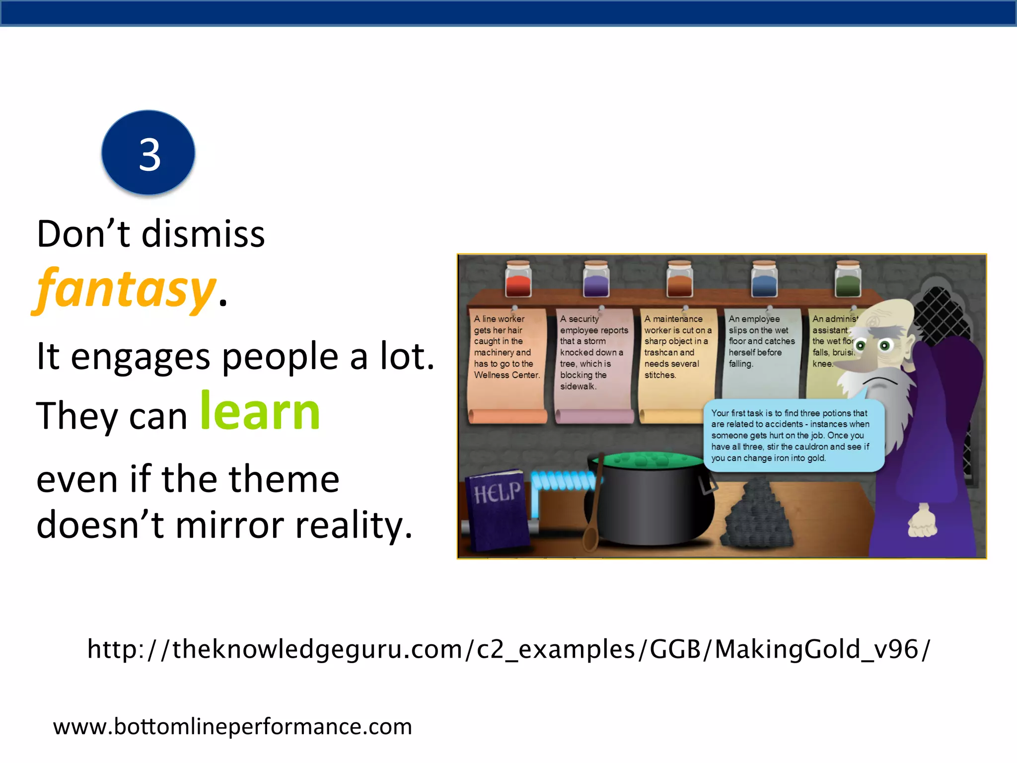 3	
  
Don’t	
  dismiss	
  

fantasy.	
  	
  

It	
  engages	
  people	
  a	
  lot.	
  
They	
  can	
  learn	
  
even	
  if	
  the	
  theme	
  
doesn’t	
  mirror	
  reality.	
  	
  
http://theknowledgeguru.com/c2_examples/GGB/MakingGold_v96/	
  
www.bo#omlineperformance.com	
  

 