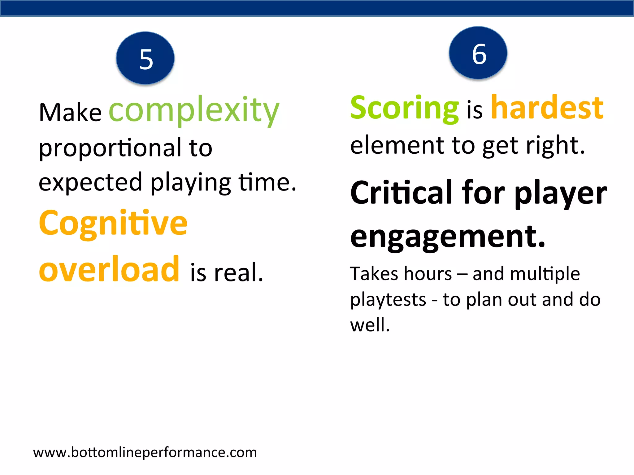 5	
  
Make	
  complexity	
  
propor4onal	
  to	
  
expected	
  playing	
  4me.	
  	
  

Cogni6ve	
  
overload	
  is	
  real.	
  

www.bo#omlineperformance.com	
  

6	
  

Scoring	
  is	
  hardest	
  
element	
  to	
  get	
  right.	
  	
  

Cri6cal	
  for	
  player	
  
engagement.	
  
Takes	
  hours	
  –	
  and	
  mul4ple	
  
playtests	
  -­‐	
  to	
  plan	
  out	
  and	
  do	
  
well.	
  	
  

 